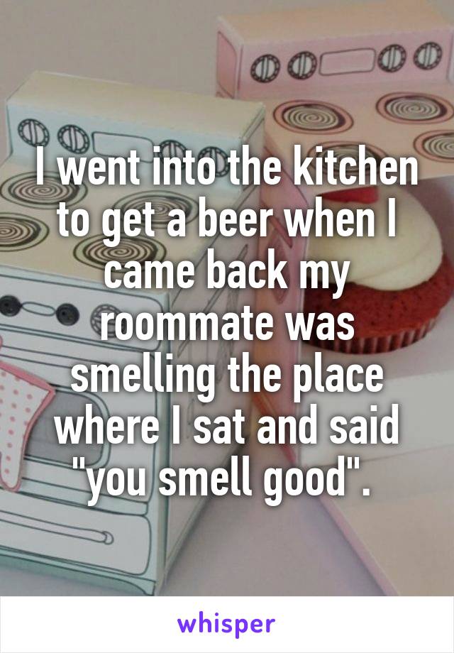 I went into the kitchen to get a beer when I came back my roommate was smelling the place where I sat and said "you smell good". 