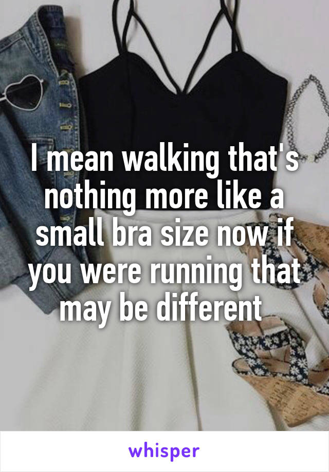 I mean walking that's nothing more like a small bra size now if you were running that may be different 