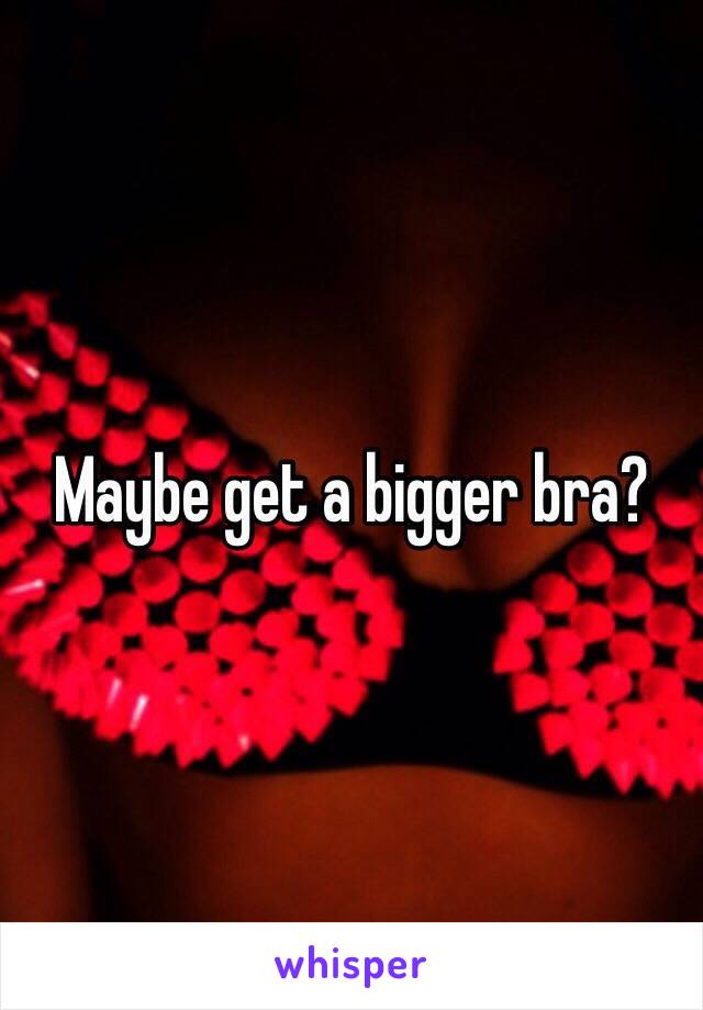 Maybe get a bigger bra?