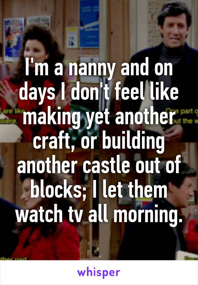 I'm a nanny and on days I don't feel like making yet another craft, or building another castle out of blocks; I let them watch tv all morning.