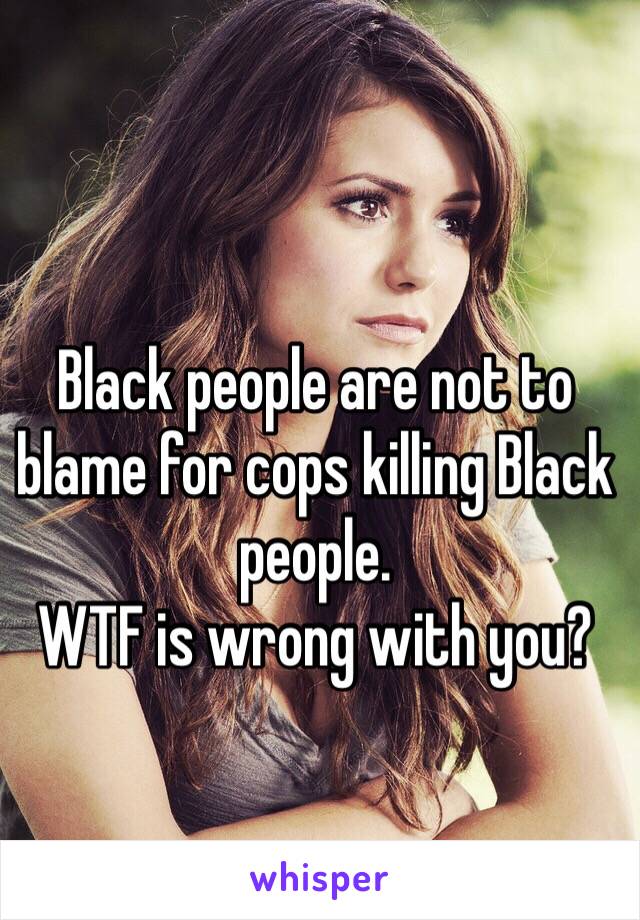 Black people are not to blame for cops killing Black people. 
WTF is wrong with you?