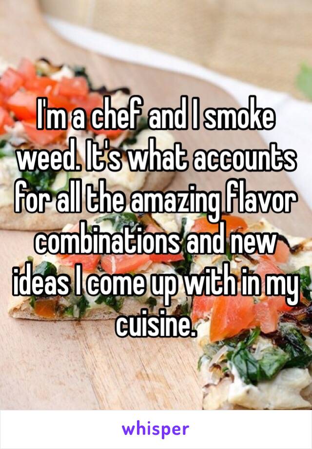 I'm a chef and I smoke weed. It's what accounts for all the amazing flavor combinations and new ideas I come up with in my cuisine. 