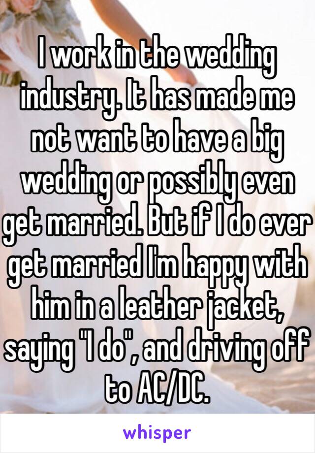 I work in the wedding industry. It has made me not want to have a big wedding or possibly even get married. But if I do ever get married I'm happy with him in a leather jacket, saying "I do", and driving off to AC/DC.