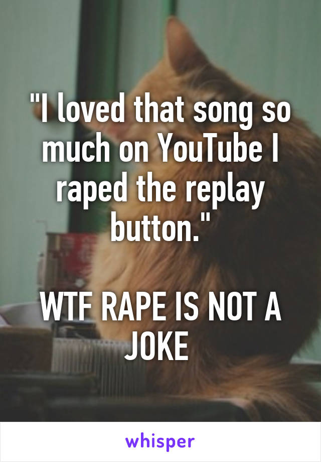 "I loved that song so much on YouTube I raped the replay button."

WTF RAPE IS NOT A JOKE 