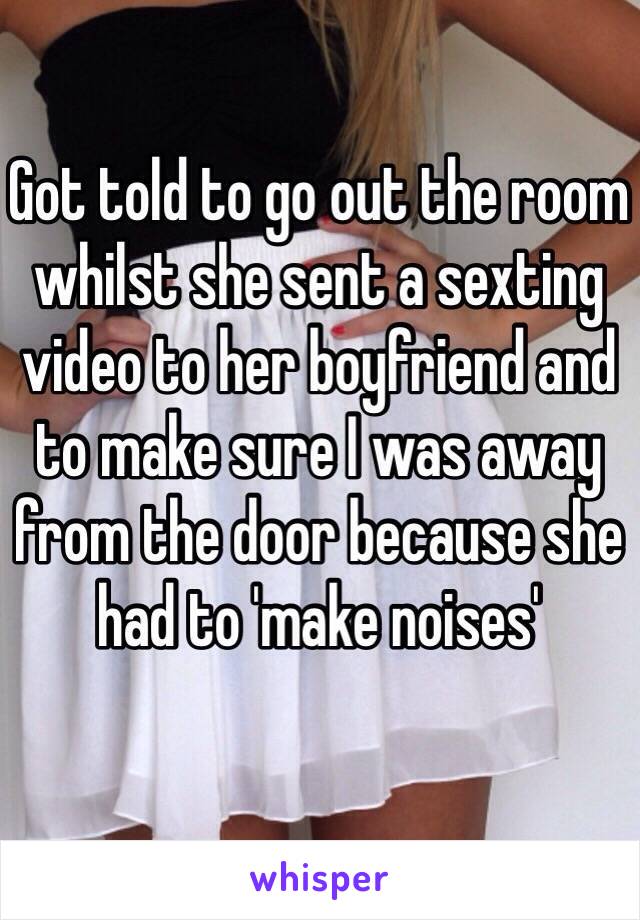 Got told to go out the room whilst she sent a sexting video to her boyfriend and to make sure I was away from the door because she had to 'make noises'