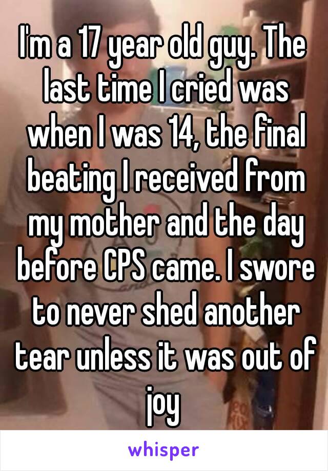 I'm a 17 year old guy. The last time I cried was when I was 14, the final beating I received from my mother and the day before CPS came. I swore to never shed another tear unless it was out of joy 