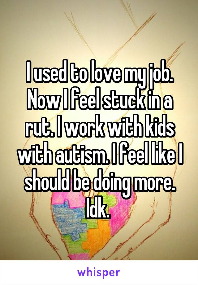 I used to love my job. Now I feel stuck in a rut. I work with kids with autism. I feel like I should be doing more. Idk. 