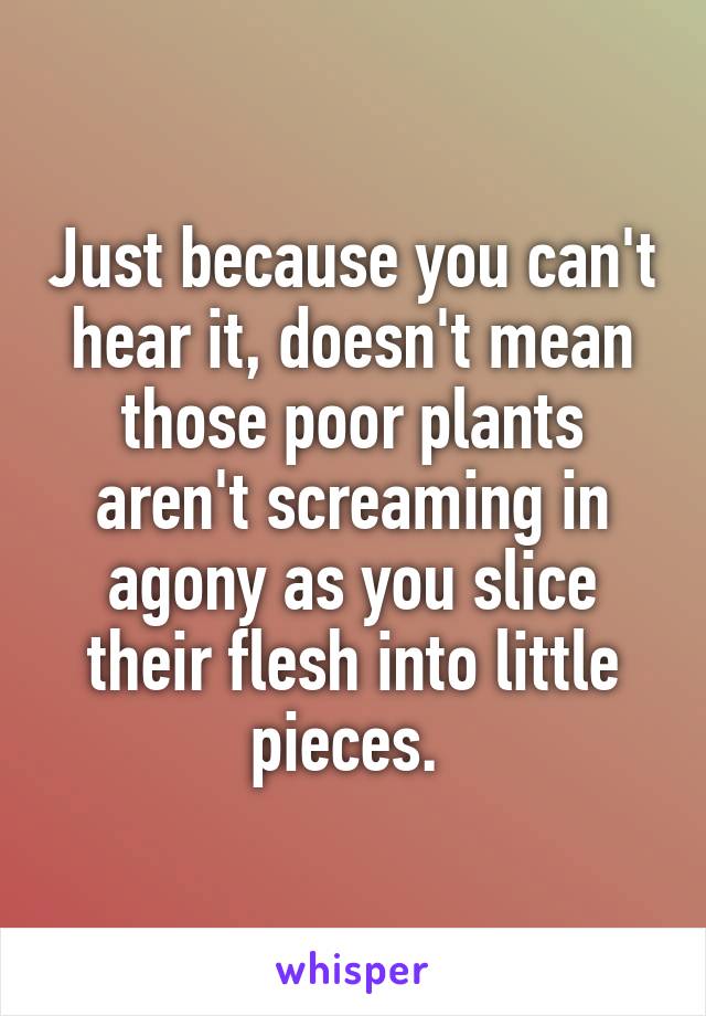 Just because you can't hear it, doesn't mean those poor plants aren't screaming in agony as you slice their flesh into little pieces. 