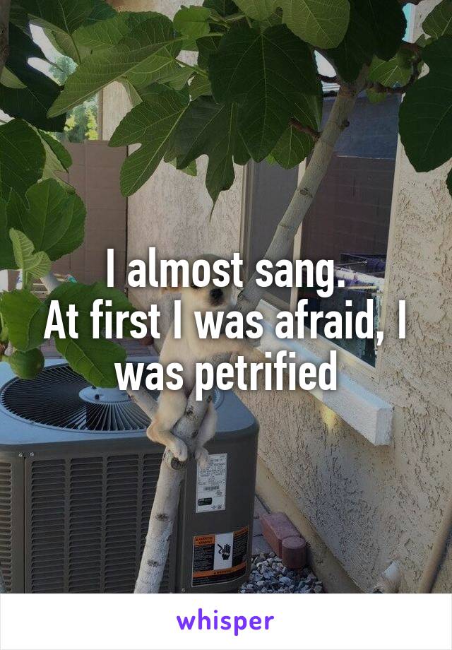 I almost sang.
At first I was afraid, I was petrified