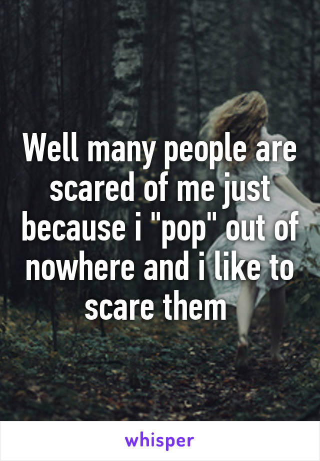 Well many people are scared of me just because i "pop" out of nowhere and i like to scare them 