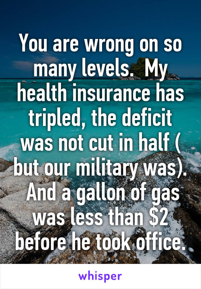 You are wrong on so many levels.  My health insurance has tripled, the deficit was not cut in half ( but our military was).  And a gallon of gas was less than $2 before he took office.