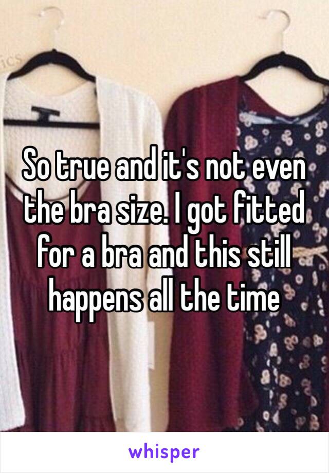 So true and it's not even the bra size. I got fitted for a bra and this still happens all the time 