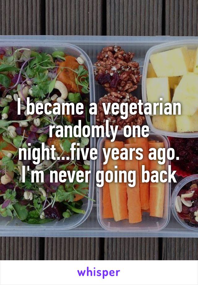 I became a vegetarian randomly one night...five years ago. I'm never going back