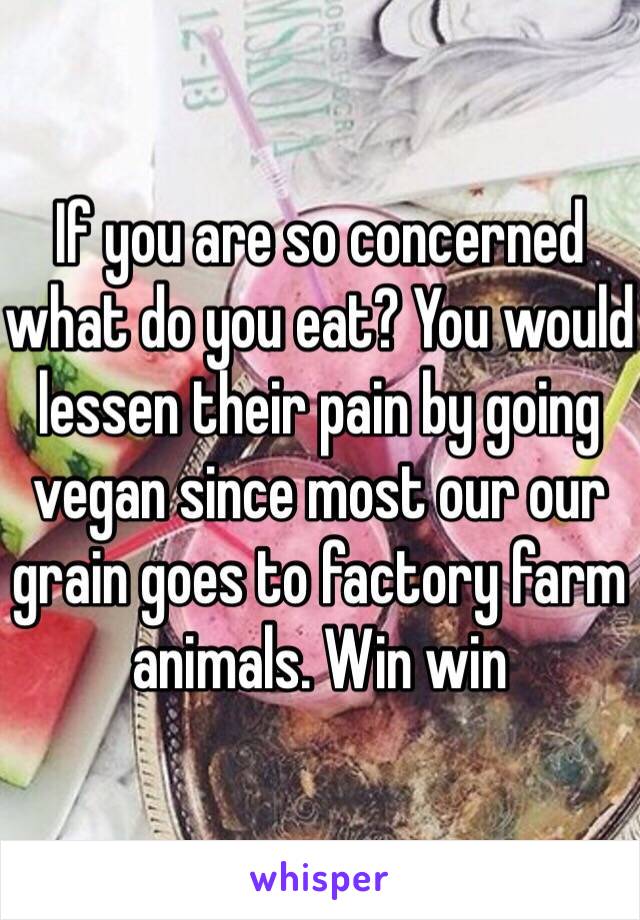 If you are so concerned what do you eat? You would lessen their pain by going vegan since most our our grain goes to factory farm animals. Win win 