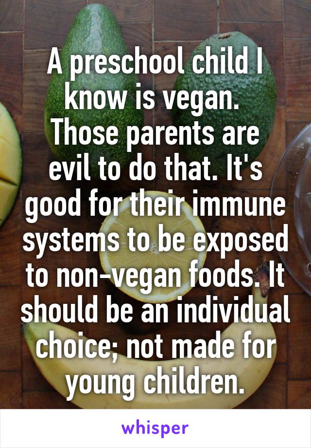 A preschool child I know is vegan. 
Those parents are evil to do that. It's good for their immune systems to be exposed to non-vegan foods. It should be an individual choice; not made for young children.