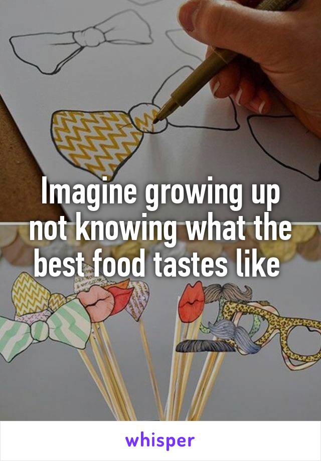 Imagine growing up not knowing what the best food tastes like 