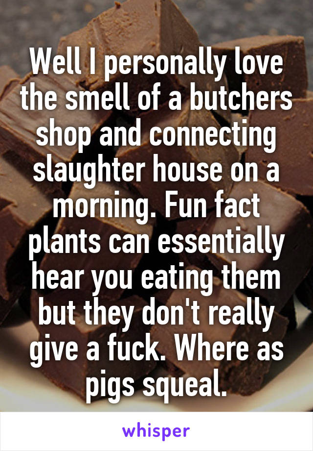 Well I personally love the smell of a butchers shop and connecting slaughter house on a morning. Fun fact plants can essentially hear you eating them but they don't really give a fuck. Where as pigs squeal.