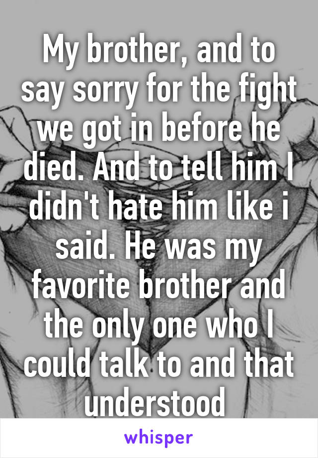 My brother, and to say sorry for the fight we got in before he died. And to tell him I didn't hate him like i said. He was my favorite brother and the only one who I could talk to and that understood 
