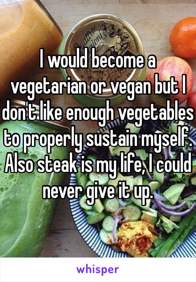 I would become a vegetarian or vegan but I don't like enough vegetables to properly sustain myself. Also steak is my life, I could never give it up. 