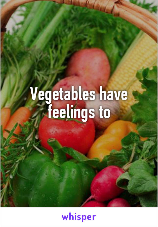 Vegetables have feelings to
