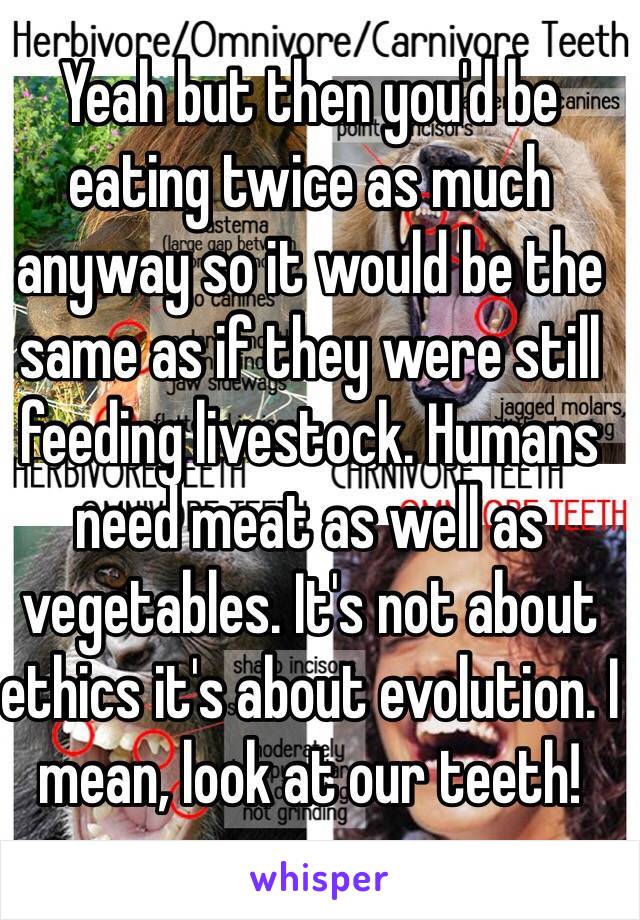 Yeah but then you'd be eating twice as much anyway so it would be the same as if they were still feeding livestock. Humans need meat as well as vegetables. It's not about ethics it's about evolution. I mean, look at our teeth!