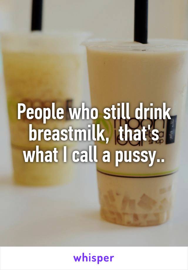 People who still drink breastmilk,  that's what I call a pussy..