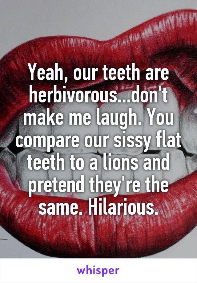 Yeah, our teeth are herbivorous...don't make me laugh. You compare our sissy flat teeth to a lions and pretend they're the same. Hilarious.