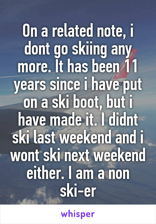 On a related note, i dont go skiing any more. It has been 11 years since i have put on a ski boot, but i have made it. I didnt ski last weekend and i wont ski next weekend either. I am a non ski-er