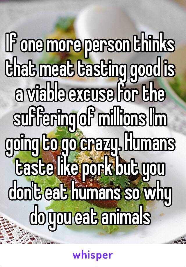If one more person thinks that meat tasting good is a viable excuse for the suffering of millions I'm going to go crazy. Humans taste like pork but you don't eat humans so why do you eat animals