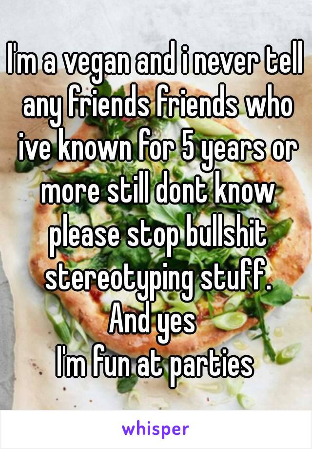 I'm a vegan and i never tell any friends friends who ive known for 5 years or more still dont know please stop bullshit stereotyping stuff.
And yes 
I'm fun at parties