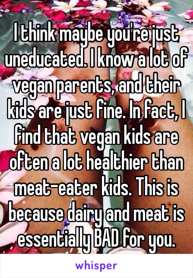 I think maybe you're just uneducated. I know a lot of vegan parents, and their kids are just fine. In fact, I find that vegan kids are often a lot healthier than meat-eater kids. This is because dairy and meat is essentially BAD for you. 