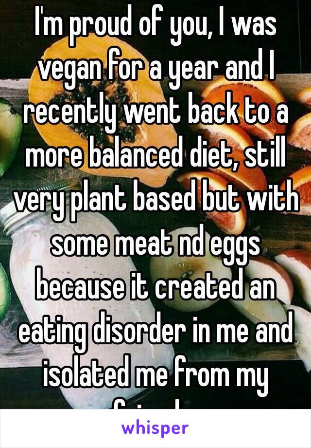 I'm proud of you, I was vegan for a year and I recently went back to a more balanced diet, still very plant based but with some meat nd eggs because it created an eating disorder in me and isolated me from my friends.