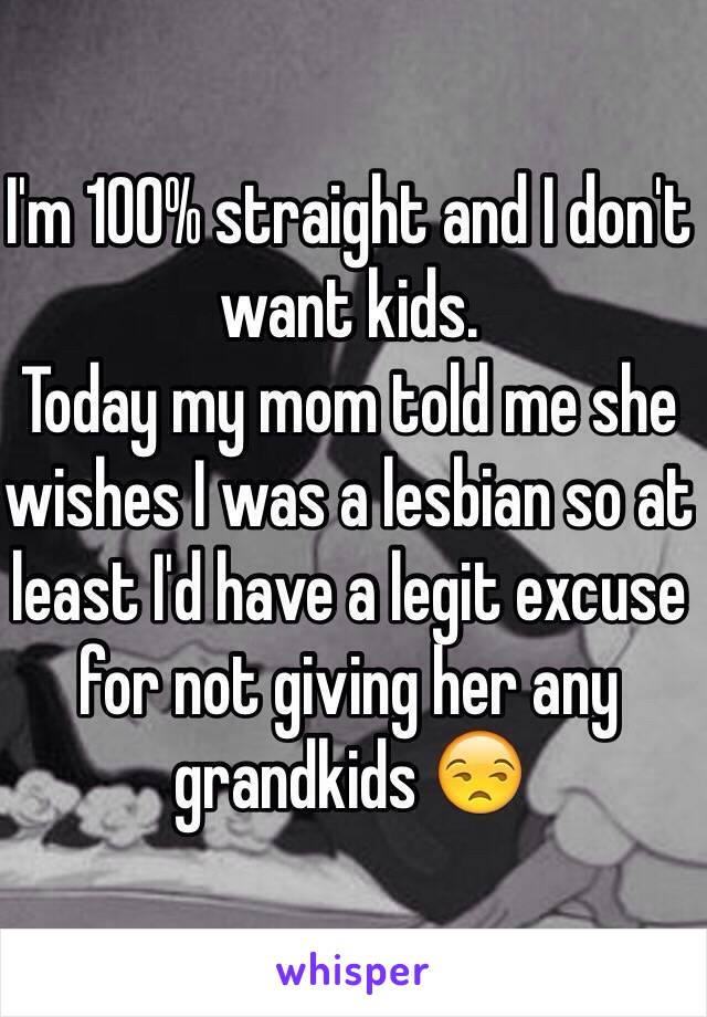 I'm 100% straight and I don't want kids. 
Today my mom told me she wishes I was a lesbian so at least I'd have a legit excuse for not giving her any grandkids 😒