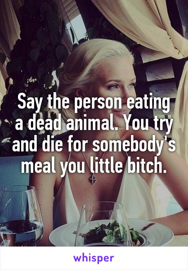 Say the person eating a dead animal. You try and die for somebody's meal you little bitch.