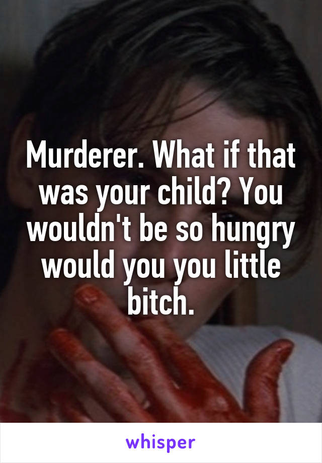 Murderer. What if that was your child? You wouldn't be so hungry would you you little bitch.