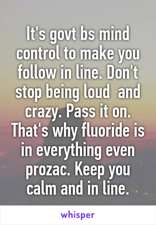 It's govt bs mind control to make you follow in line. Don't stop being loud  and crazy. Pass it on. That's why fluoride is in everything even prozac. Keep you calm and in line.
