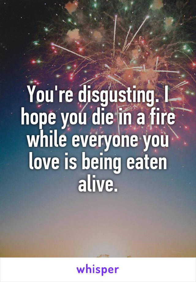 You're disgusting. I hope you die in a fire while everyone you love is being eaten alive.