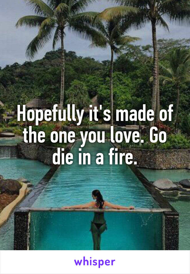 Hopefully it's made of the one you love. Go die in a fire.