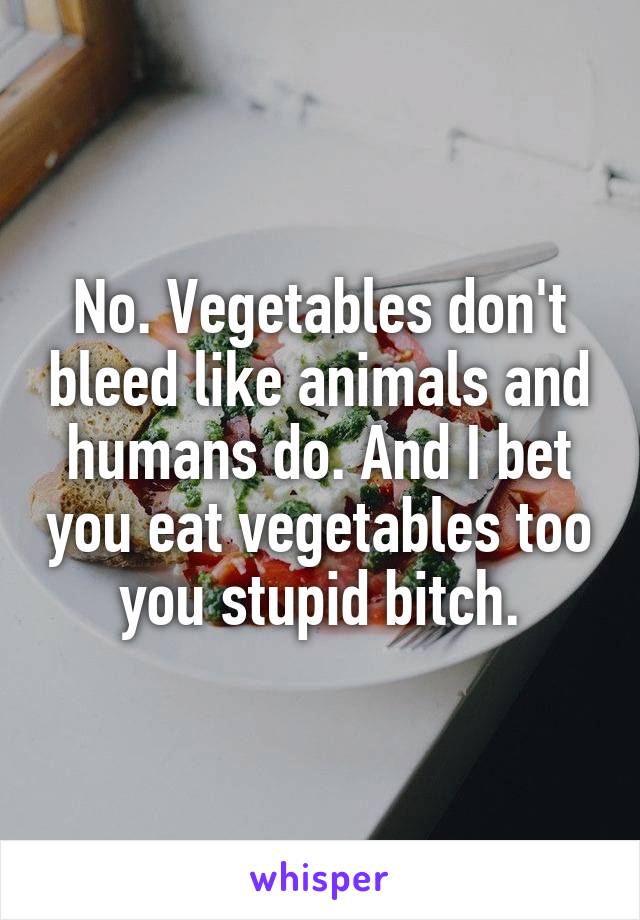 No. Vegetables don't bleed like animals and humans do. And I bet you eat vegetables too you stupid bitch.