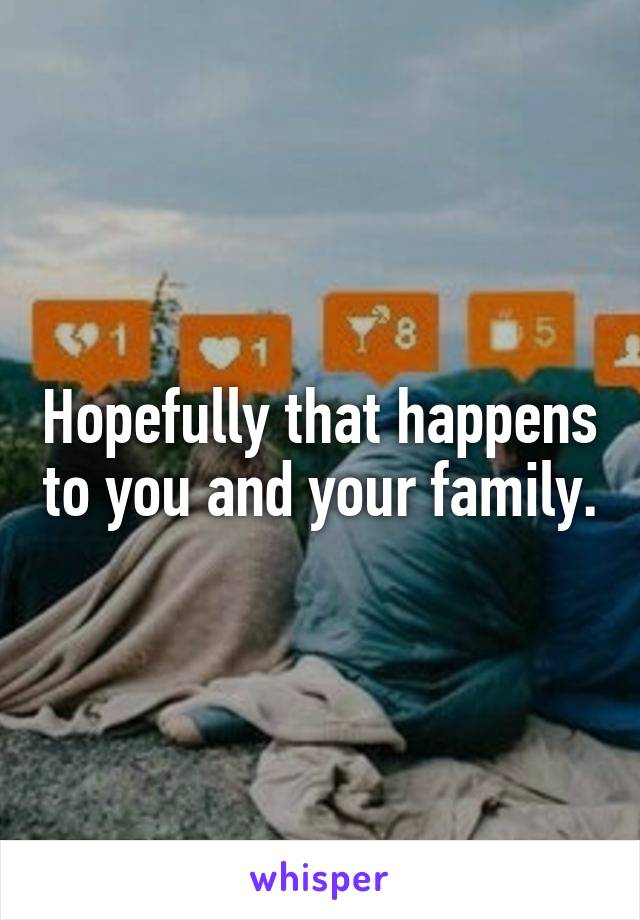 Hopefully that happens to you and your family.