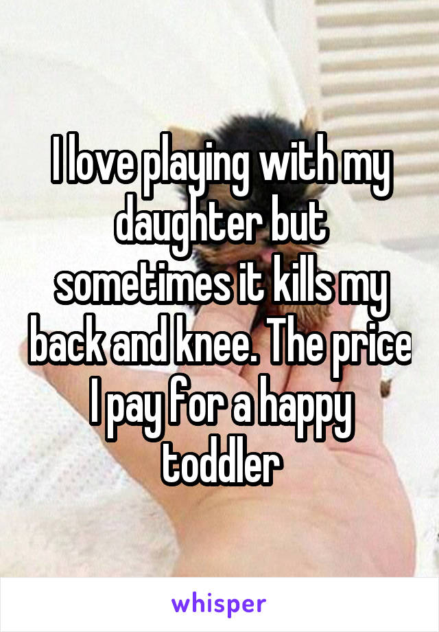 I love playing with my daughter but sometimes it kills my back and knee. The price I pay for a happy toddler