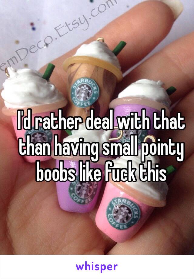 I'd rather deal with that than having small pointy boobs like fuck this