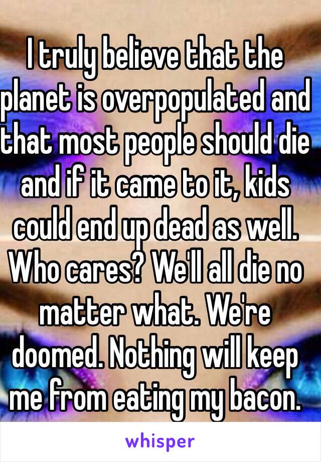 I truly believe that the planet is overpopulated and that most people should die and if it came to it, kids could end up dead as well. Who cares? We'll all die no matter what. We're doomed. Nothing will keep me from eating my bacon. 