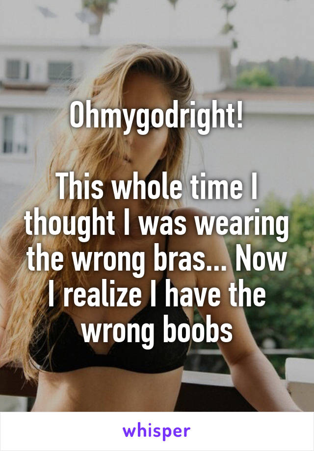 Ohmygodright!

This whole time I thought I was wearing the wrong bras... Now I realize I have the wrong boobs