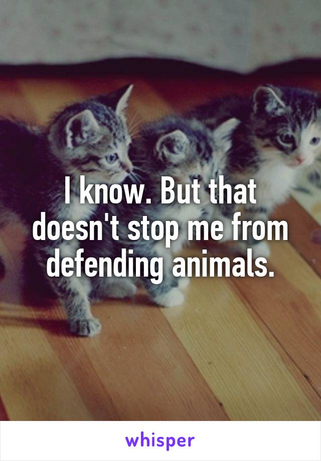 I know. But that doesn't stop me from defending animals.