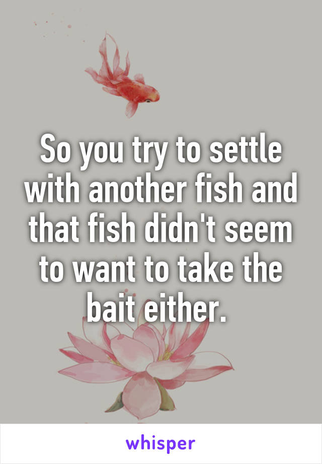 So you try to settle with another fish and that fish didn't seem to want to take the bait either. 
