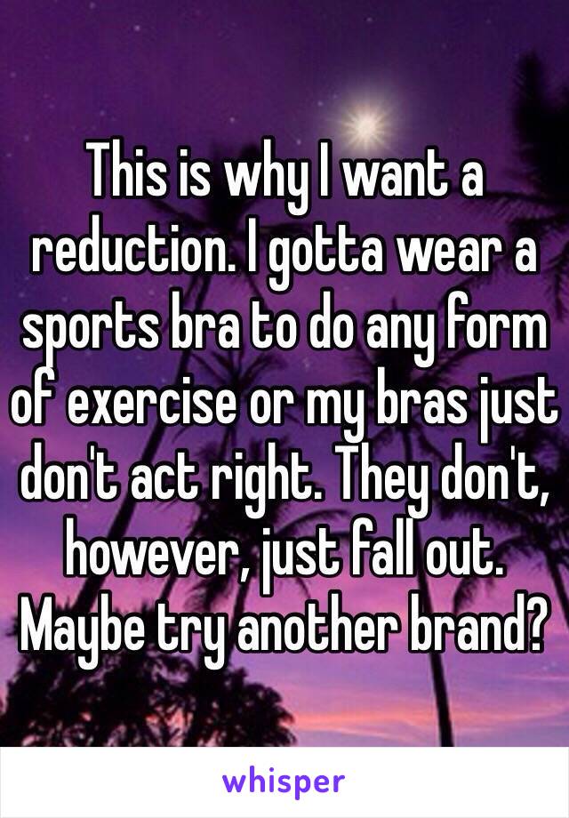 This is why I want a reduction. I gotta wear a sports bra to do any form of exercise or my bras just don't act right. They don't, however, just fall out. Maybe try another brand?