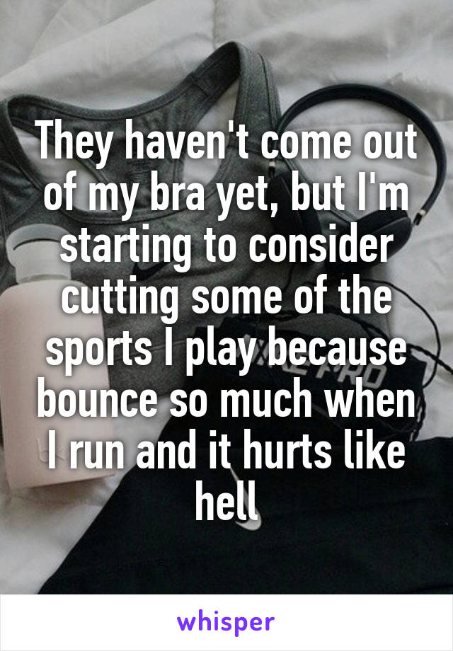 They haven't come out of my bra yet, but I'm starting to consider cutting some of the sports I play because bounce so much when I run and it hurts like hell