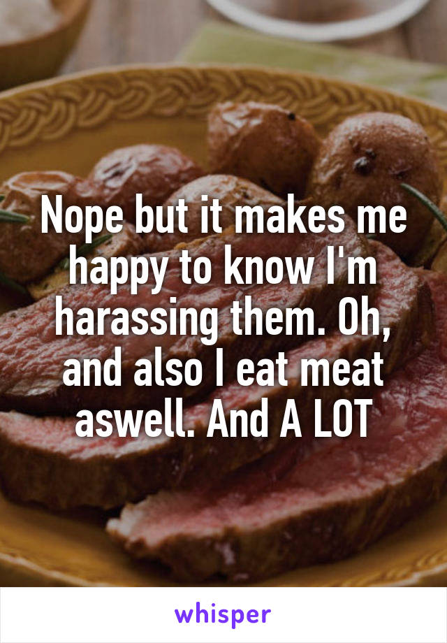 Nope but it makes me happy to know I'm harassing them. Oh, and also I eat meat aswell. And A LOT