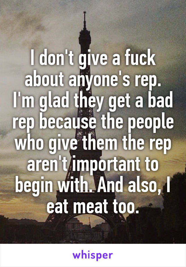 I don't give a fuck about anyone's rep. I'm glad they get a bad rep because the people who give them the rep aren't important to begin with. And also, I eat meat too.